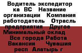 Водитель-экспедитор ка. ВС › Название организации ­ Компания-работодатель › Отрасль предприятия ­ Другое › Минимальный оклад ­ 1 - Все города Работа » Вакансии   . Чувашия респ.,Алатырь г.